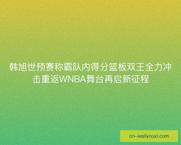 韩旭世预赛称霸队内得分篮板双王全力冲击重返WNBA舞台再启新征程